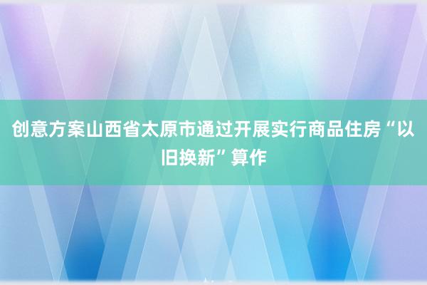 创意方案山西省太原市通过开展实行商品住房“以旧换新”算作