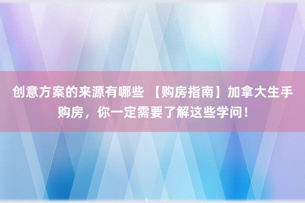 创意方案的来源有哪些 【购房指南】加拿大生手购房，你一定需要了解这些学问！