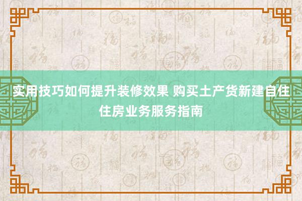 实用技巧如何提升装修效果 购买土产货新建自住住房业务服务指南