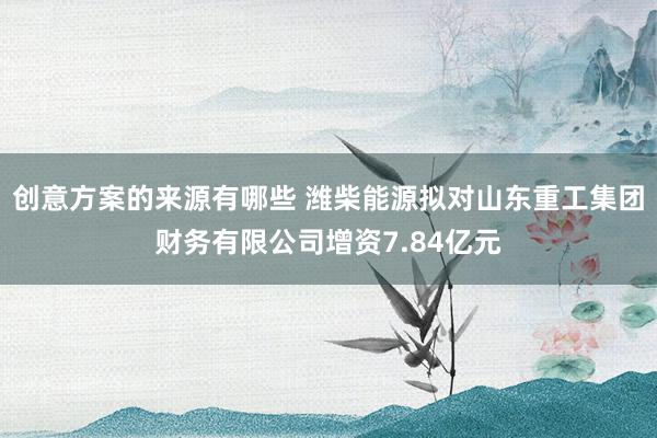 创意方案的来源有哪些 潍柴能源拟对山东重工集团财务有限公司增资7.84亿元