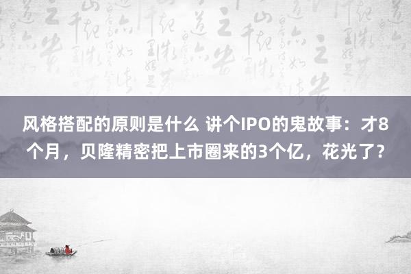 风格搭配的原则是什么 讲个IPO的鬼故事：才8个月，贝隆精密把上市圈来的3个亿，花光了？