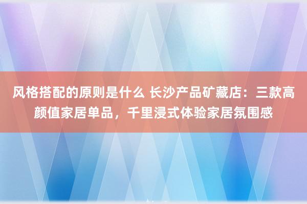 风格搭配的原则是什么 长沙产品矿藏店：三款高颜值家居单品，千里浸式体验家居氛围感