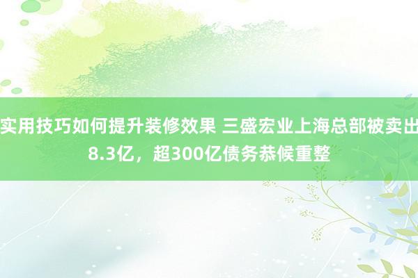 实用技巧如何提升装修效果 三盛宏业上海总部被卖出8.3亿，超300亿债务恭候重整