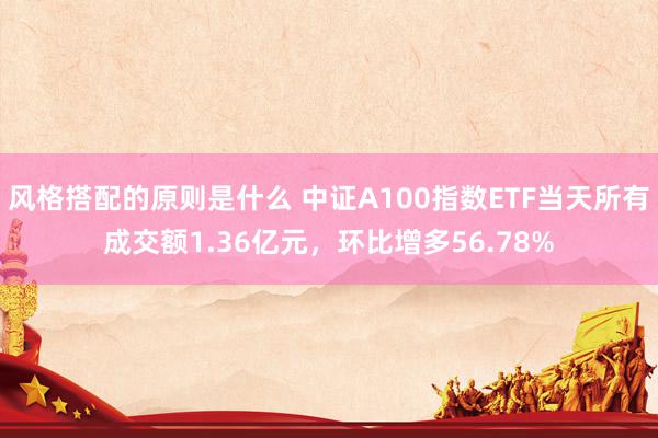 风格搭配的原则是什么 中证A100指数ETF当天所有成交额1.36亿元，环比增多56.78%