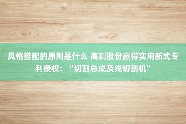 风格搭配的原则是什么 高测股份赢得实用新式专利授权：“切割总成及线切割机”