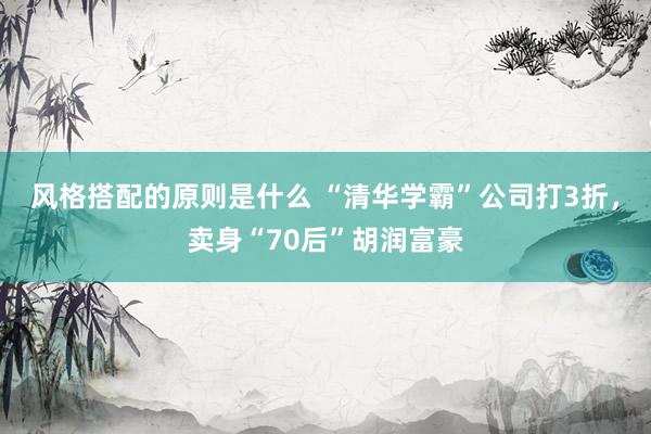 风格搭配的原则是什么 “清华学霸”公司打3折，卖身“70后”胡润富豪