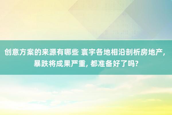 创意方案的来源有哪些 寰宇各地相沿剖析房地产, 暴跌将成果严重, 都准备好了吗?