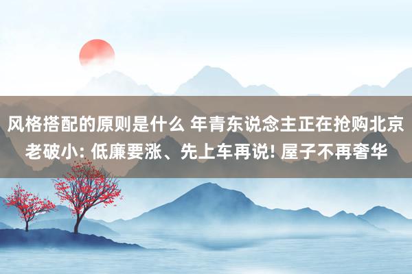 风格搭配的原则是什么 年青东说念主正在抢购北京老破小: 低廉要涨、先上车再说! 屋子不再奢华