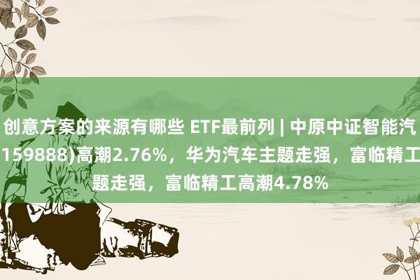 创意方案的来源有哪些 ETF最前列 | 中原中证智能汽车主题ETF(159888)高潮2.76%，华为汽车主题走强，富临精工高潮4.78%