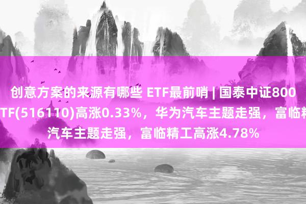 创意方案的来源有哪些 ETF最前哨 | 国泰中证800汽车与零部件ETF(516110)高涨0.33%，华为汽车主题走强，富临精工高涨4.78%