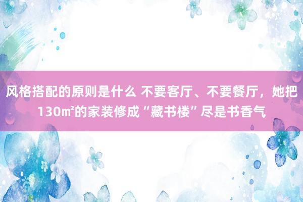 风格搭配的原则是什么 不要客厅、不要餐厅，她把130㎡的家装修成“藏书楼”尽是书香气