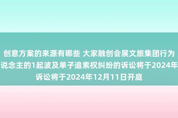 创意方案的来源有哪些 大家融创会展文旅集团行为被告/被上诉东说念主的1起波及单子追索权纠纷的诉讼将于2024年12月11日开庭