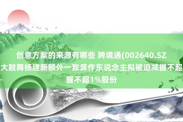 创意方案的来源有哪些 跨境通(002640.SZ)：第一大鼓舞杨建新额外一致算作东说念主拟被迫减握不超1%股份