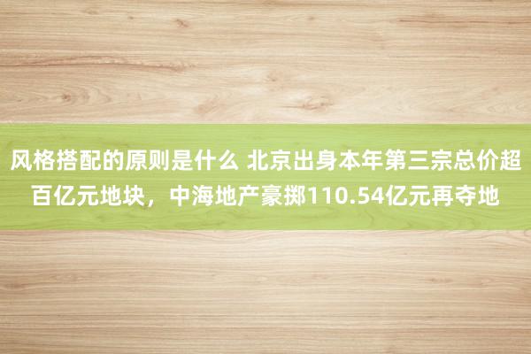 风格搭配的原则是什么 北京出身本年第三宗总价超百亿元地块，中海地产豪掷110.54亿元再夺地