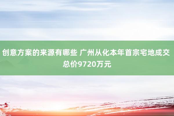 创意方案的来源有哪些 广州从化本年首宗宅地成交 总价9720万元