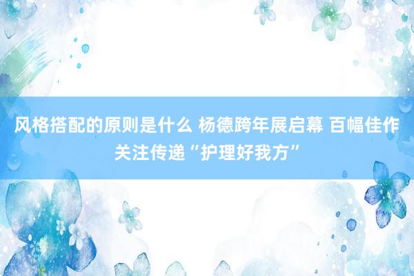 风格搭配的原则是什么 杨德跨年展启幕 百幅佳作关注传递“护理好我方”