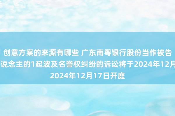 创意方案的来源有哪些 广东南粤银行股份当作被告/被上诉东说念主的1起波及名誉权纠纷的诉讼将于2024年12月17日开庭