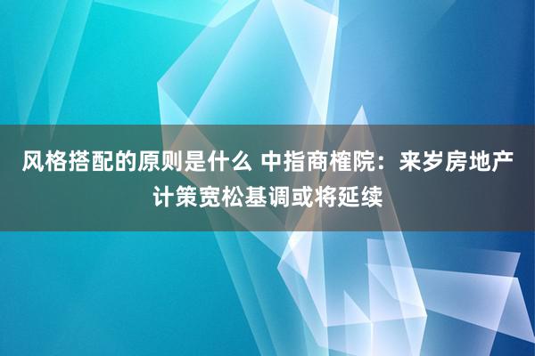 风格搭配的原则是什么 中指商榷院：来岁房地产计策宽松基调或将延续