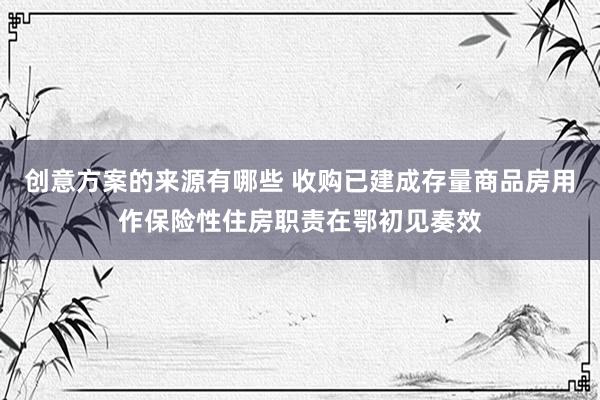 创意方案的来源有哪些 收购已建成存量商品房用作保险性住房职责在鄂初见奏效