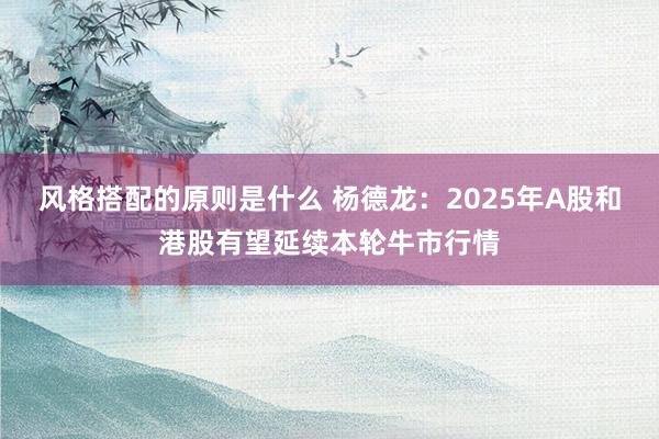 风格搭配的原则是什么 杨德龙：2025年A股和港股有望延续本轮牛市行情