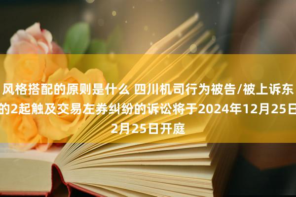 风格搭配的原则是什么 四川机司行为被告/被上诉东谈主的2起触及交易左券纠纷的诉讼将于2024年12月25日开庭