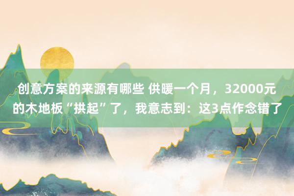 创意方案的来源有哪些 供暖一个月，32000元的木地板“拱起”了，我意志到：这3点作念错了