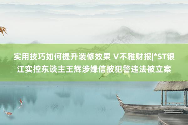 实用技巧如何提升装修效果 V不雅财报|*ST银江实控东谈主王辉涉嫌信披犯警违法被立案