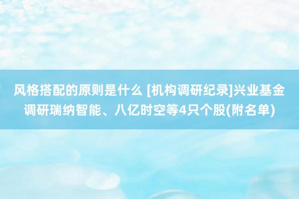 风格搭配的原则是什么 [机构调研纪录]兴业基金调研瑞纳智能、八亿时空等4只个股(附名单)