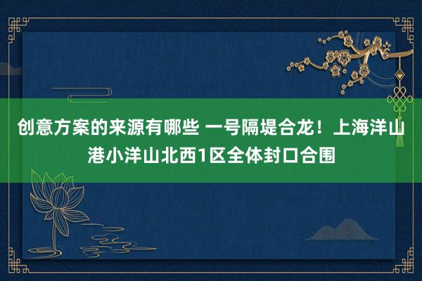 创意方案的来源有哪些 一号隔堤合龙！上海洋山港小洋山北西1区全体封口合围