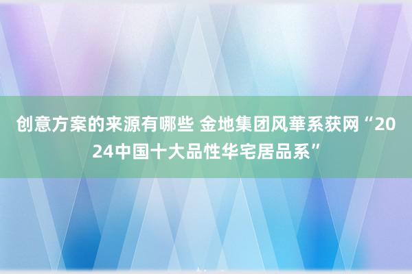 创意方案的来源有哪些 金地集团风華系获网“2024中国十大品性华宅居品系”