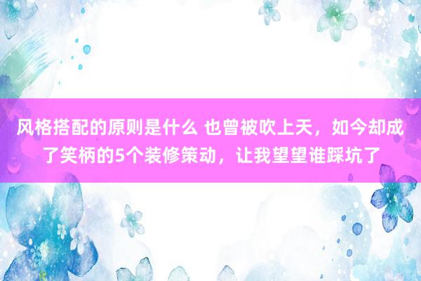 风格搭配的原则是什么 也曾被吹上天，如今却成了笑柄的5个装修策动，让我望望谁踩坑了