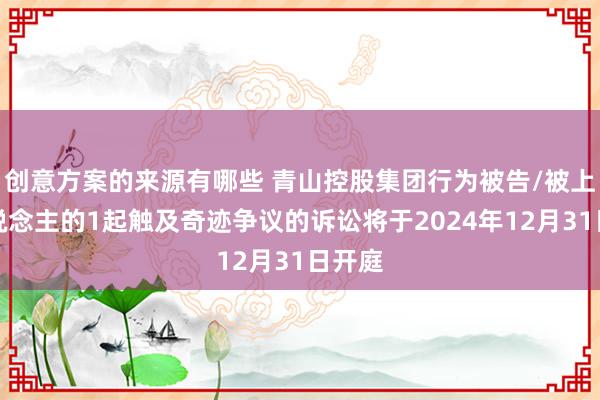 创意方案的来源有哪些 青山控股集团行为被告/被上诉东说念主的1起触及奇迹争议的诉讼将于2024年12月31日开庭