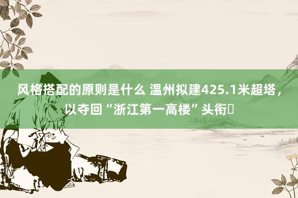 风格搭配的原则是什么 温州拟建425.1米超塔，以夺回“浙江第一高楼”头衔‌