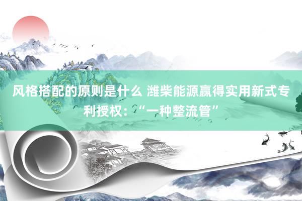 风格搭配的原则是什么 潍柴能源赢得实用新式专利授权：“一种整流管”