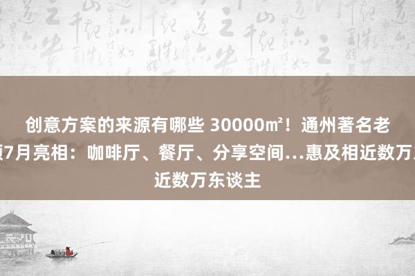 创意方案的来源有哪些 30000㎡！通州著名老市集预7月亮相：咖啡厅、餐厅、分享空间…惠及相近数万东谈主