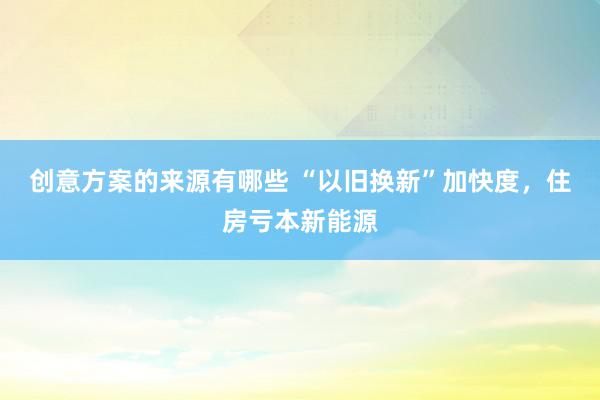 创意方案的来源有哪些 “以旧换新”加快度，住房亏本新能源