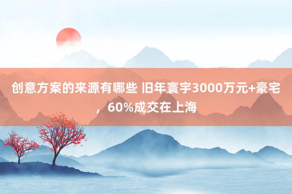 创意方案的来源有哪些 旧年寰宇3000万元+豪宅，60%成交在上海