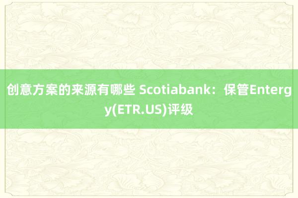 创意方案的来源有哪些 Scotiabank：保管Entergy(ETR.US)评级