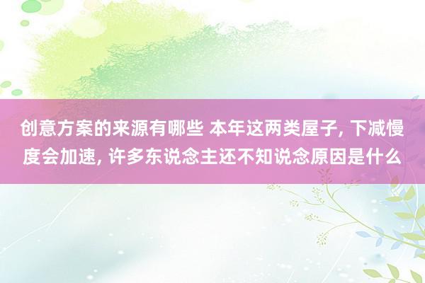 创意方案的来源有哪些 本年这两类屋子, 下减慢度会加速, 许多东说念主还不知说念原因是什么