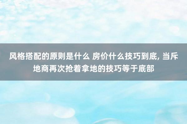 风格搭配的原则是什么 房价什么技巧到底, 当斥地商再次抢着拿地的技巧等于底部