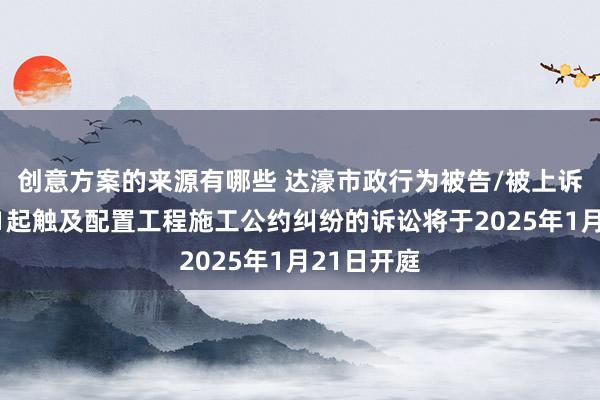 创意方案的来源有哪些 达濠市政行为被告/被上诉东谈主的1起触及配置工程施工公约纠纷的诉讼将于2025年1月21日开庭