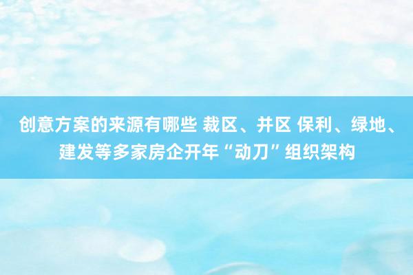 创意方案的来源有哪些 裁区、并区 保利、绿地、建发等多家房企开年“动刀”组织架构