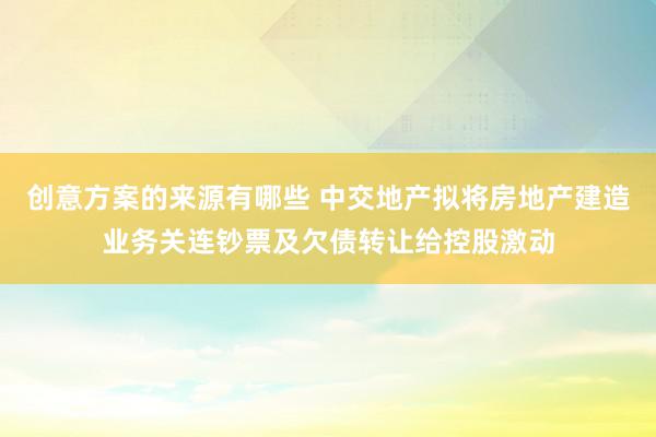 创意方案的来源有哪些 中交地产拟将房地产建造业务关连钞票及欠债转让给控股激动