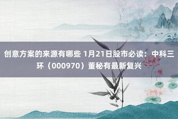 创意方案的来源有哪些 1月21日股市必读：中科三环（000970）董秘有最新复兴