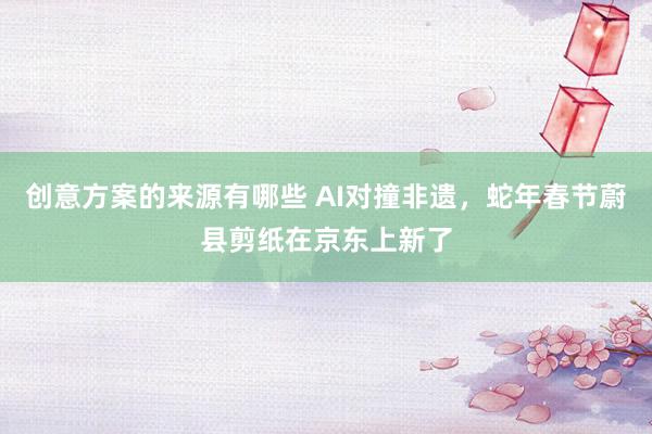 创意方案的来源有哪些 AI对撞非遗，蛇年春节蔚县剪纸在京东上新了