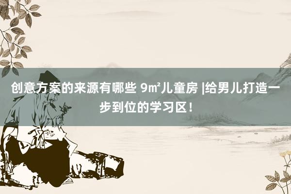 创意方案的来源有哪些 9㎡儿童房 |给男儿打造一步到位的学习区！