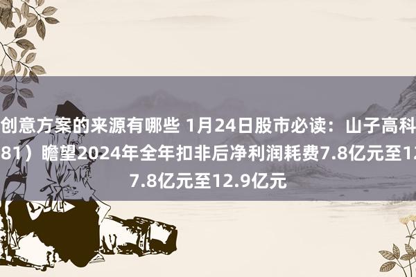 创意方案的来源有哪些 1月24日股市必读：山子高科（000981）瞻望2024年全年扣非后净利润耗费7.8亿元至12.9亿元