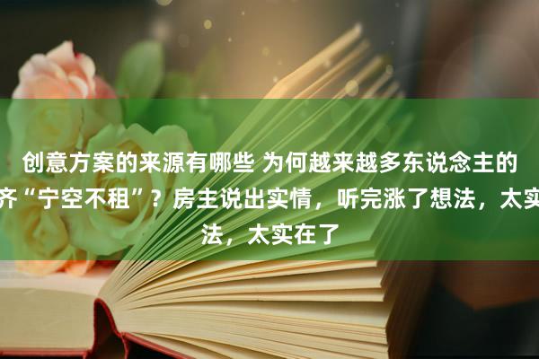 创意方案的来源有哪些 为何越来越多东说念主的屋子齐“宁空不租”？房主说出实情，听完涨了想法，太实在了