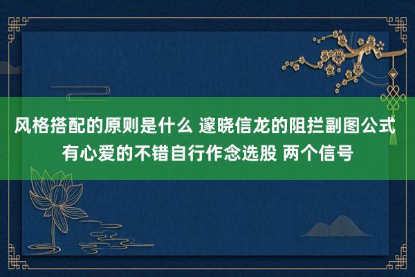 风格搭配的原则是什么 邃晓信龙的阻拦副图公式 有心爱的不错自行作念选股 两个信号