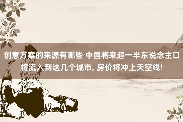 创意方案的来源有哪些 中国将来超一半东说念主口将流入到这几个城市, 房价将冲上天空线!